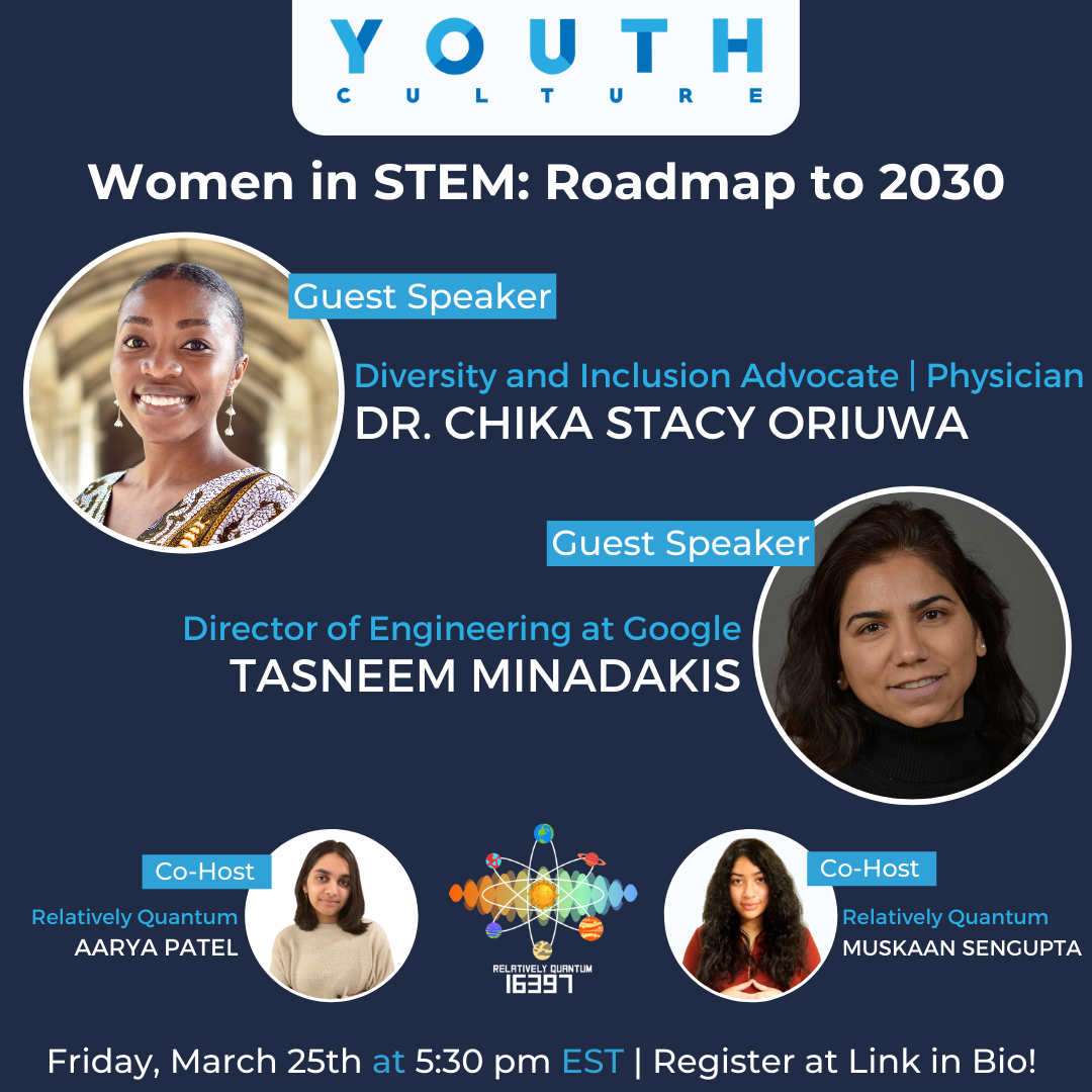 Blue banner with white text that says, "Women in STEM: Roadmap to 2030". The banner features the Blue Youth Culture logo at the top of the image and the multicolored Relatively Quantum 16397 logo at the bottom. One guest speaker is Dr. Chika Stacy Oriuwa wearing a white and gold dress who is listed as a Diversity and Inclusion Advocate and Physician. The other guest speaker is Tasneem Minadakis wearing a black sweater who is listed as the Director of Engineering at Google. At the bottom there are two co-hosts from Relativley quantum and their names are Aarya Patel wearing a beige on the left and Muskaan Sengupta wearing a red shirt on the right.